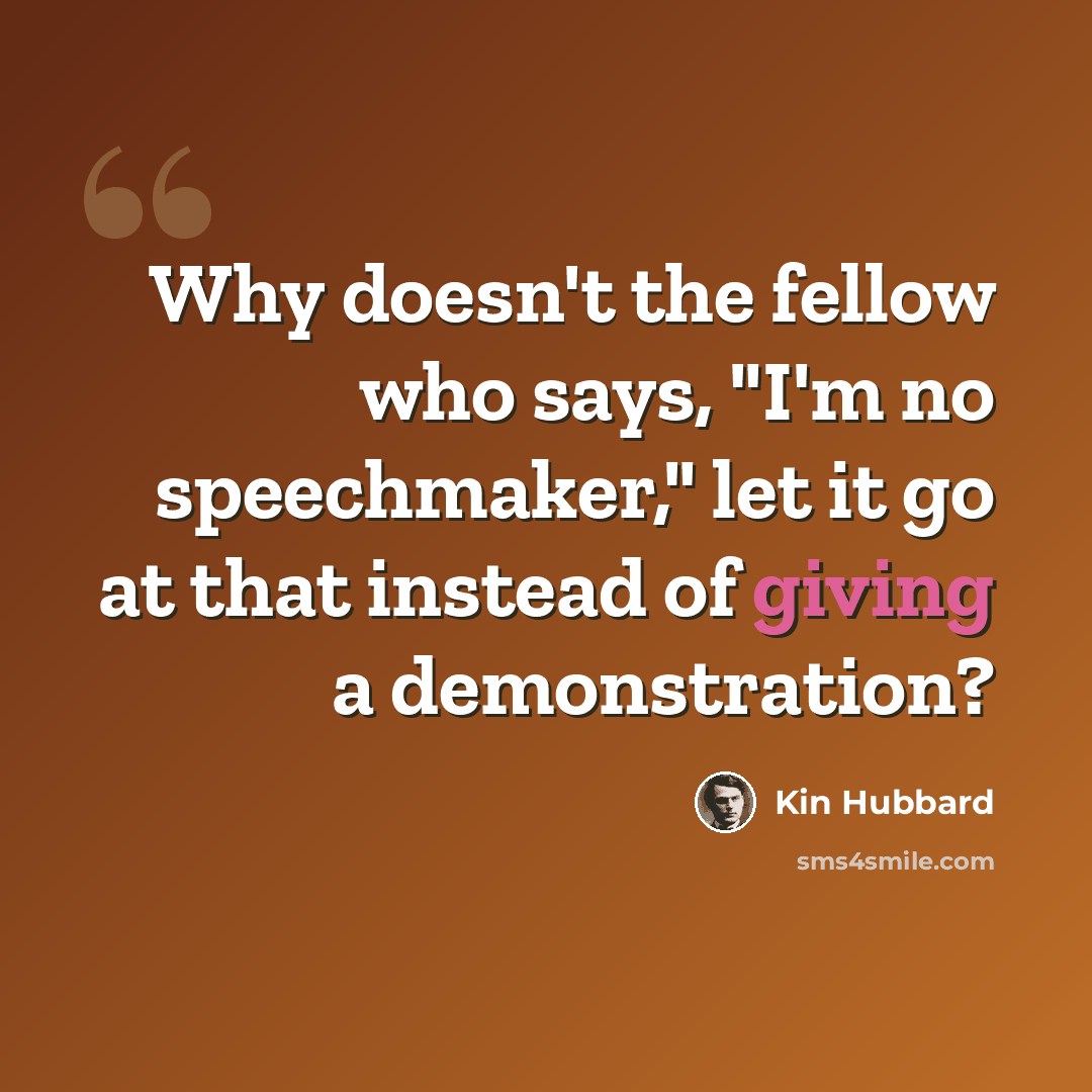 “Why doesn't the fellow who says, "I'm no speechmaker," let it go at that instead of giving a demonstration?” quote by Kin Hubbard
