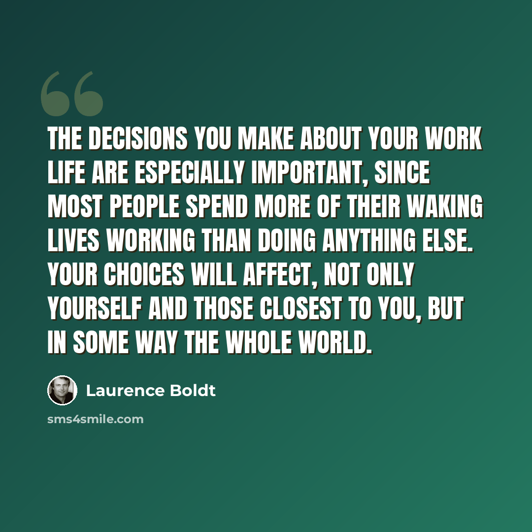 “The decisions you make about your work life are especially important, since most people spend more of their waking lives working than doing anything else. Your choices will affect, not only yourself and those closest to you, but in some way the whole world.” quote by Laurence Boldt