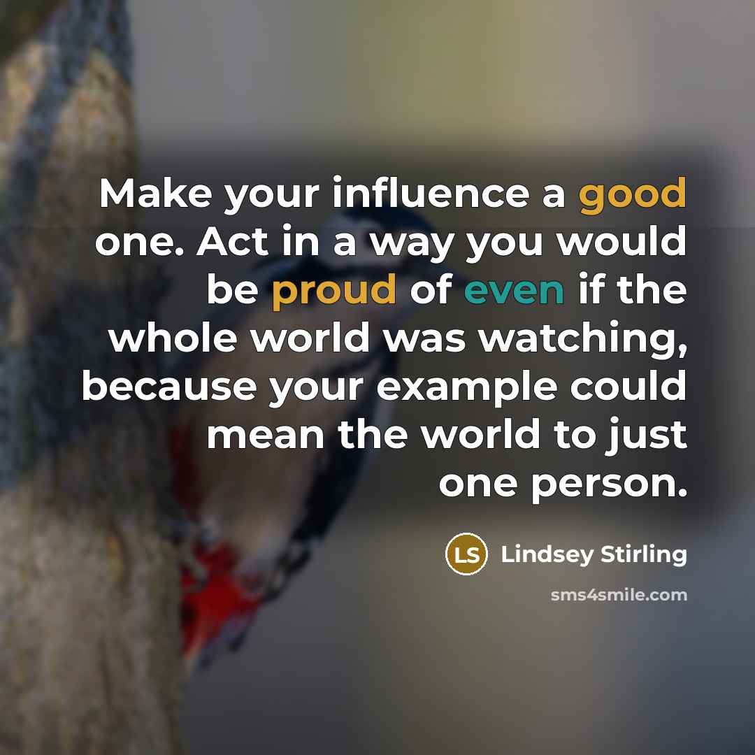 “Make your influence a good one. Act in a way you would be proud of even if the whole world was watching, because your example could mean the world to just one person.” quote by Lindsey Stirling