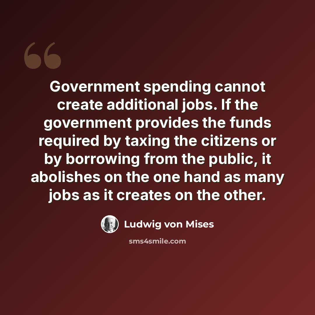 “Government spending cannot create additional jobs. If the government provides the funds required by taxing the citizens or by borrowing from the public, it abolishes on the one hand as many jobs as it creates on the other.” quote by Ludwig von Mises