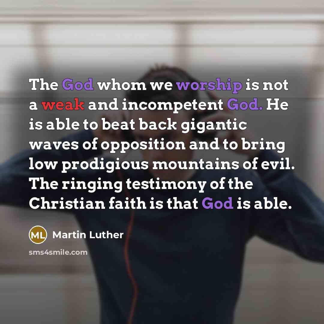 “The God whom we worship is not a weak and incompetent God. He is able to beat back gigantic waves of opposition and to bring low prodigious mountains of evil. The ringing testimony of the Christian faith is that God is able.” quote by Martin Luther