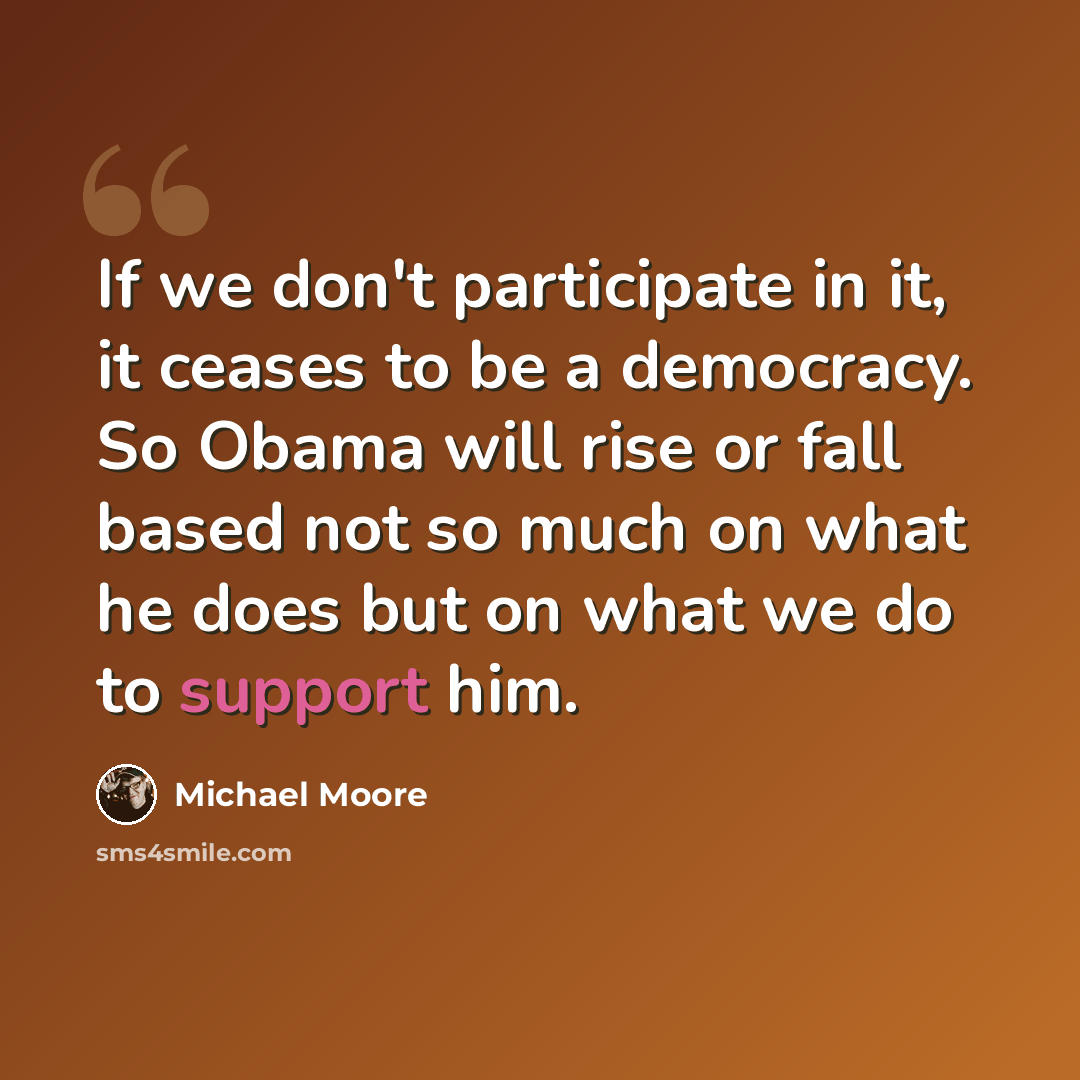 “If we don't participate in it, it ceases to be a democracy. So Obama will rise or fall based not so much on what he does but on what we do to support him.” quote by Michael Moore