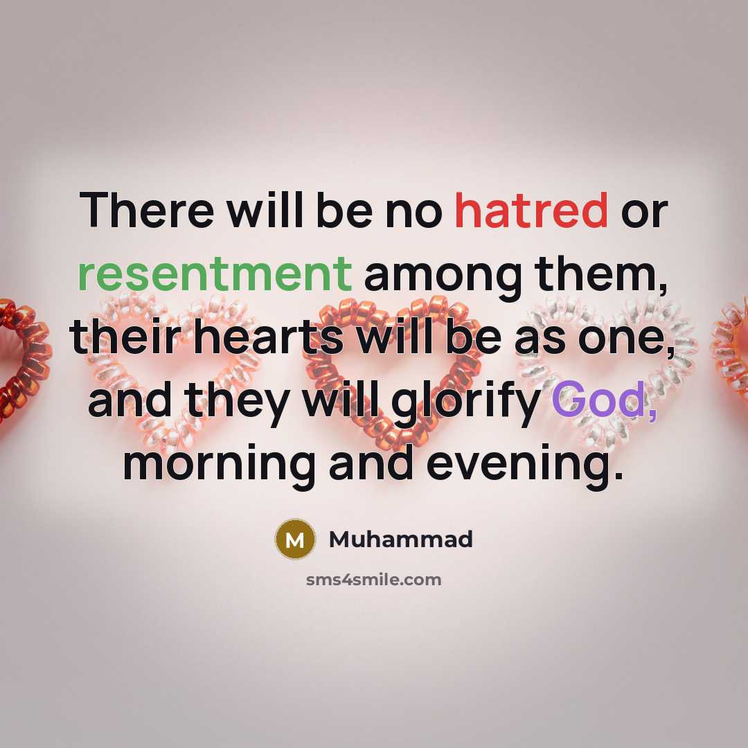“There will be no hatred or resentment among them, their hearts will be as one, and they will glorify God, morning and evening.” quote by Muhammad