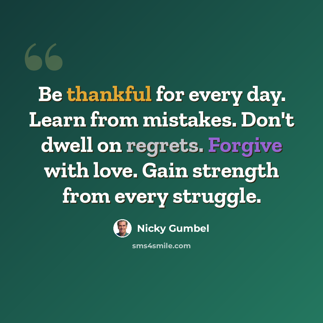 “Be thankful for every day. Learn from mistakes. Don't dwell on regrets. Forgive with love. Gain strength from every struggle.” quote by Nicky Gumbel
