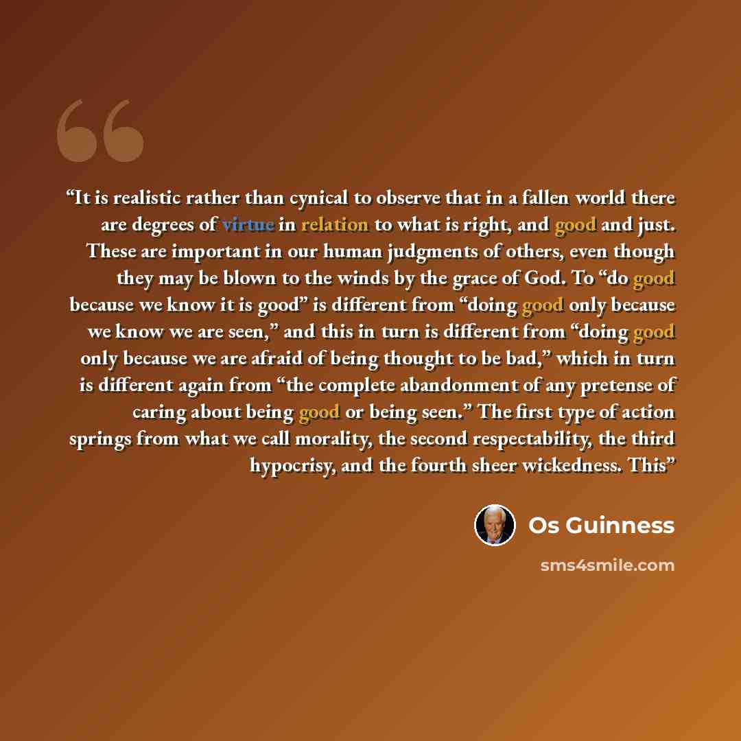“It is realistic rather than cynical to observe that in a fallen world there are degrees of virtue in relation to what is right, and good and just. These are important in our human judgments of others, even though they may be blown to the winds by the grace of God. To “do good because we know it is…” quote by Os Guinness
