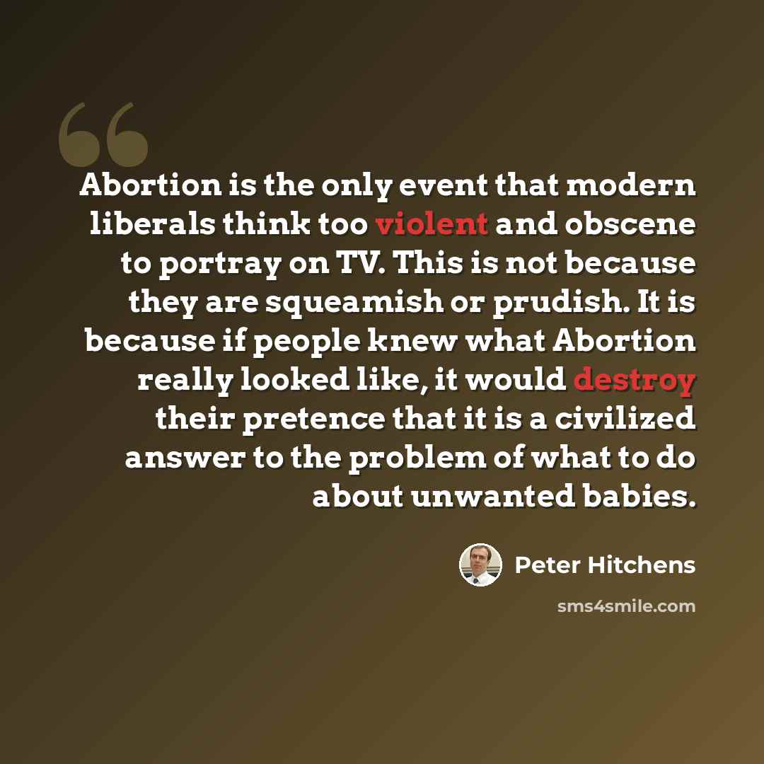 “Abortion is the only event that modern liberals think too violent and obscene to portray on TV. This is not because they are squeamish or prudish. It is because if people knew what Abortion really looked like, it would destroy their pretence that it is a civilized answer to the problem of what to…” quote by Peter Hitchens