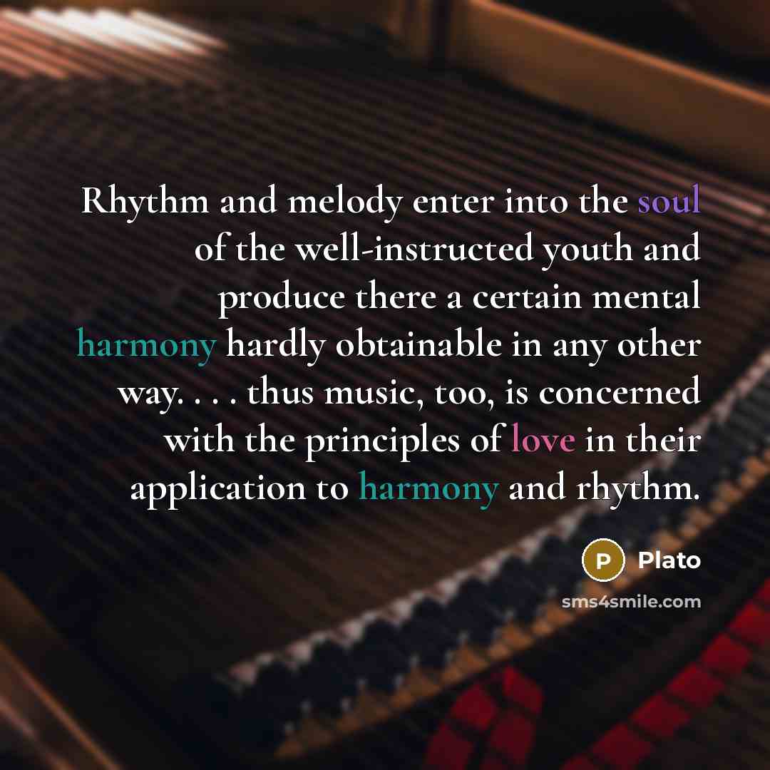 “Rhythm and melody enter into the soul of the well-instructed youth and produce there a certain mental harmony hardly obtainable in any other way. . . . thus music, too, is concerned with the principles of love in their application to harmony and rhythm.” quote by Plato
