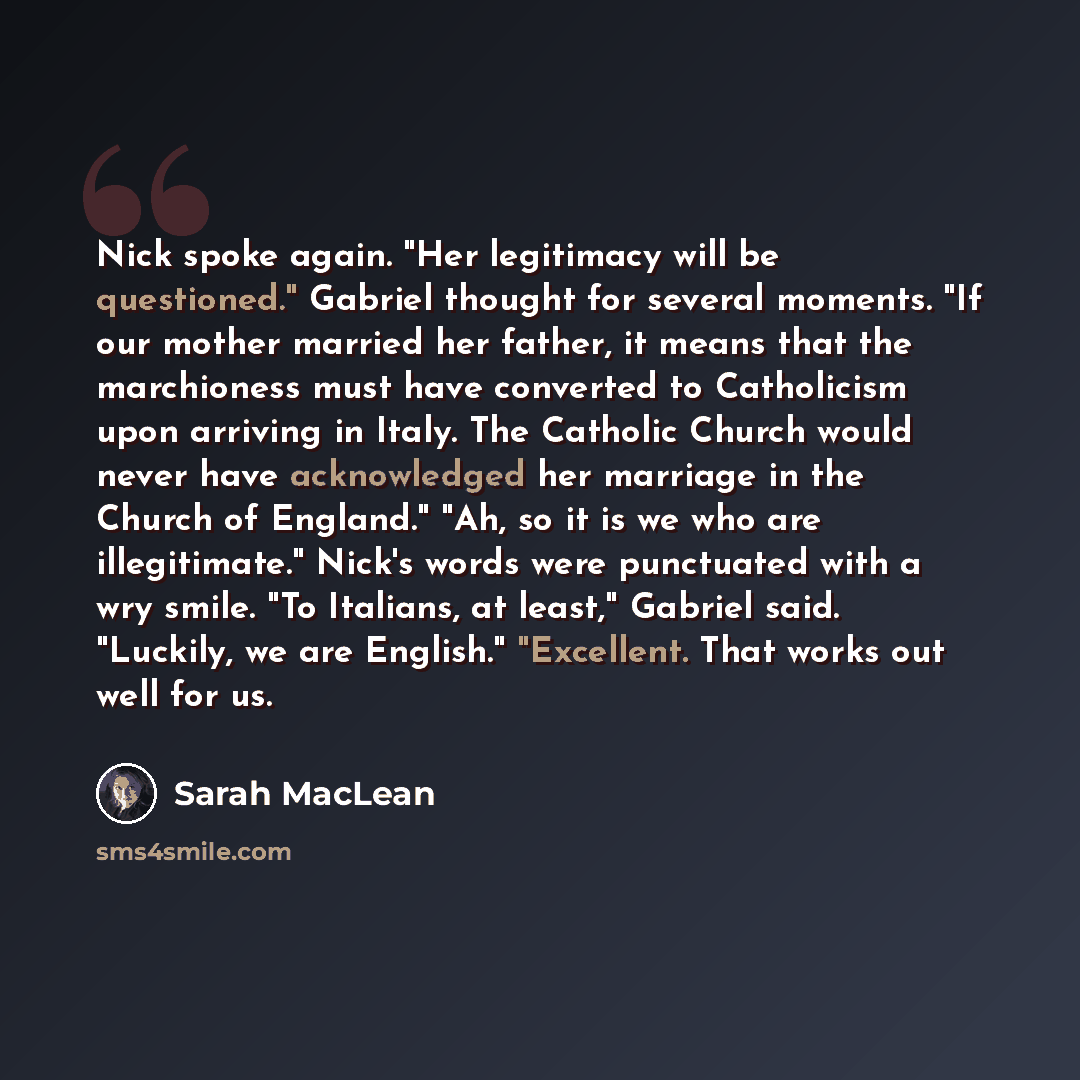 “Nick spoke again. "Her legitimacy will be questioned." Gabriel thought for several moments. "If our mother married her father, it means that the marchioness must have converted to Catholicism upon arriving in Italy. The Catholic Church would never have acknowledged her marriage in the Church of…” quote by Sarah MacLean