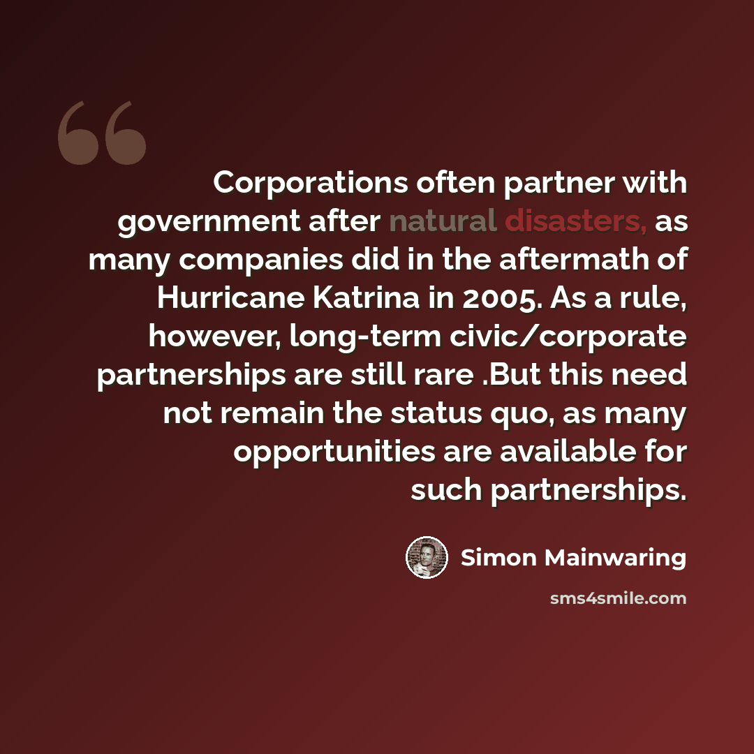 “Corporations often partner with government after natural disasters, as many companies did in the aftermath of Hurricane Katrina in 2005. As a rule, however, long-term civic/corporate partnerships are still rare .But this need not remain the status quo, as many opportunities are available for such…” quote by Simon Mainwaring