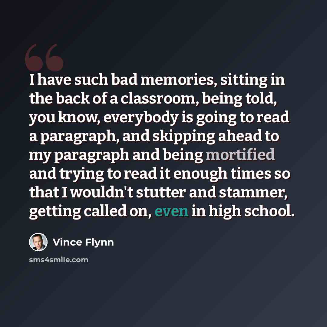 “I have such bad memories, sitting in the back of a classroom, being told, you know, everybody is going to read a paragraph, and skipping ahead to my paragraph and being mortified and trying to read it enough times so that I wouldn't stutter and stammer, getting called on, even in high school.” quote by Vince Flynn