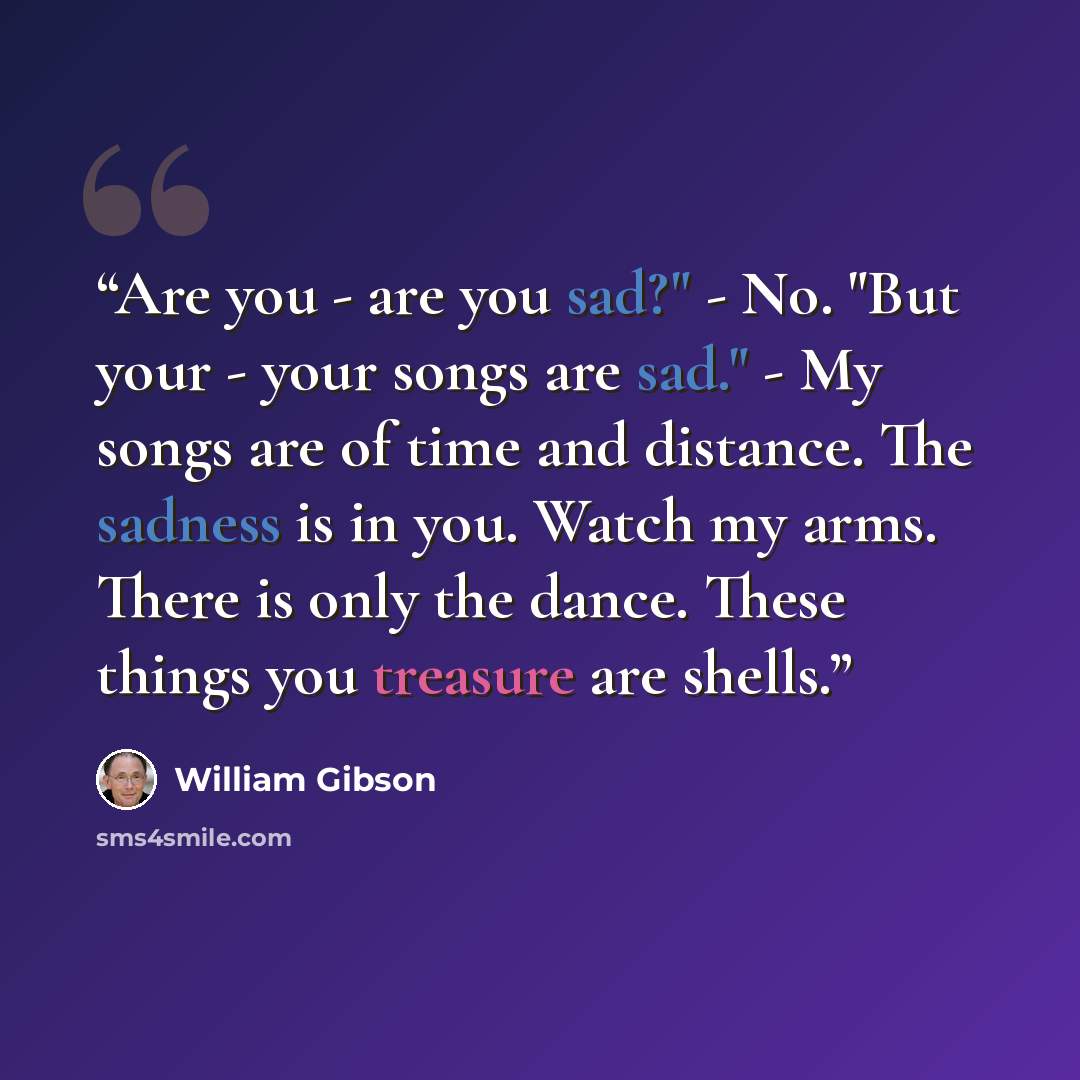 “Are you - are you sad?" - No. "But your - your songs are sad." - My songs are of time and distance. The sadness is in you. Watch my arms. There is only the dance. These things you treasure are shells.” quote by William Gibson