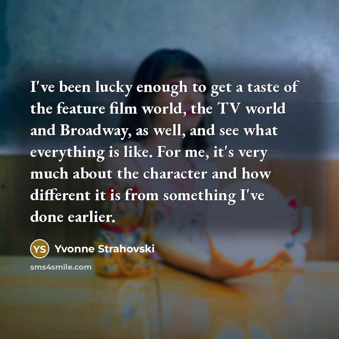 “I've been lucky enough to get a taste of the feature film world, the TV world and Broadway, as well, and see what everything is like. For me, it's very much about the character and how different it is from something I've done earlier.” quote by Yvonne Strahovski