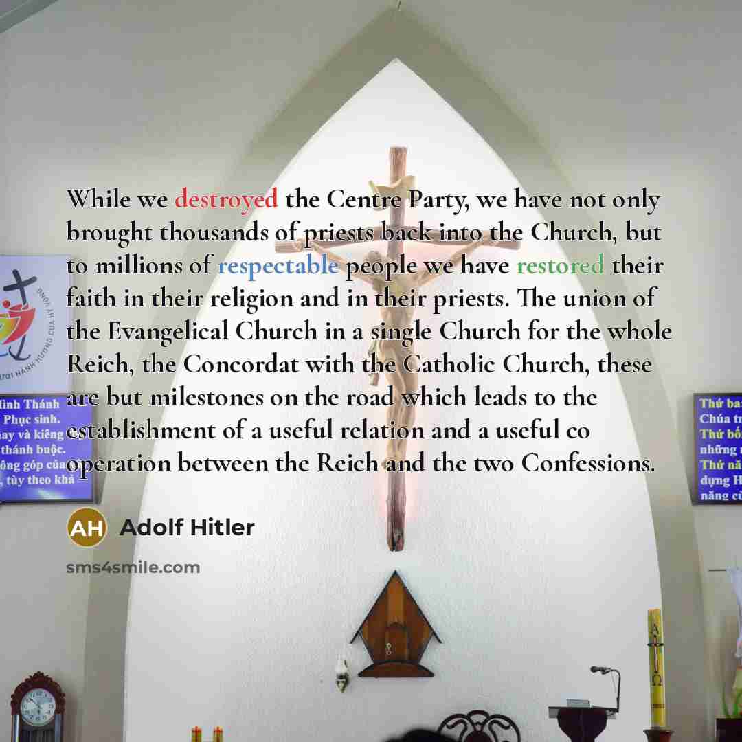 “While we destroyed the Centre Party, we have not only brought thousands of priests back into the Church, but to millions of respectable people we have restored their faith in their religion and in their priests. The union of the Evangelical Church in a single Church for the whole Reich, the…” quote by Adolf Hitler