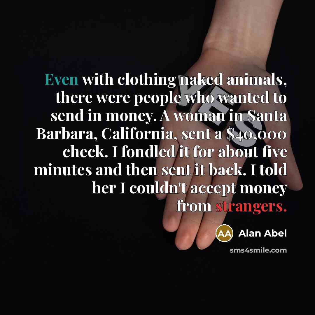 “Even with clothing naked animals, there were people who wanted to send in money. A woman in Santa Barbara, California, sent a $40,000 check. I fondled it for about five minutes and then sent it back. I told her I couldn't accept money from strangers.” quote by Alan Abel
