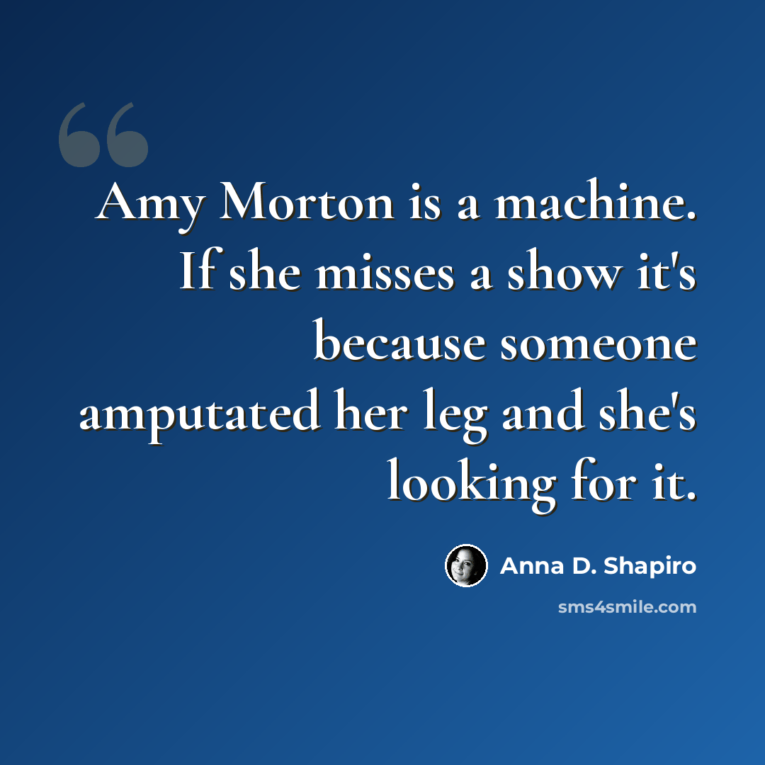 “Amy Morton is a machine. If she misses a show it's because someone amputated her leg and she's looking for it.” quote by Anna D. Shapiro