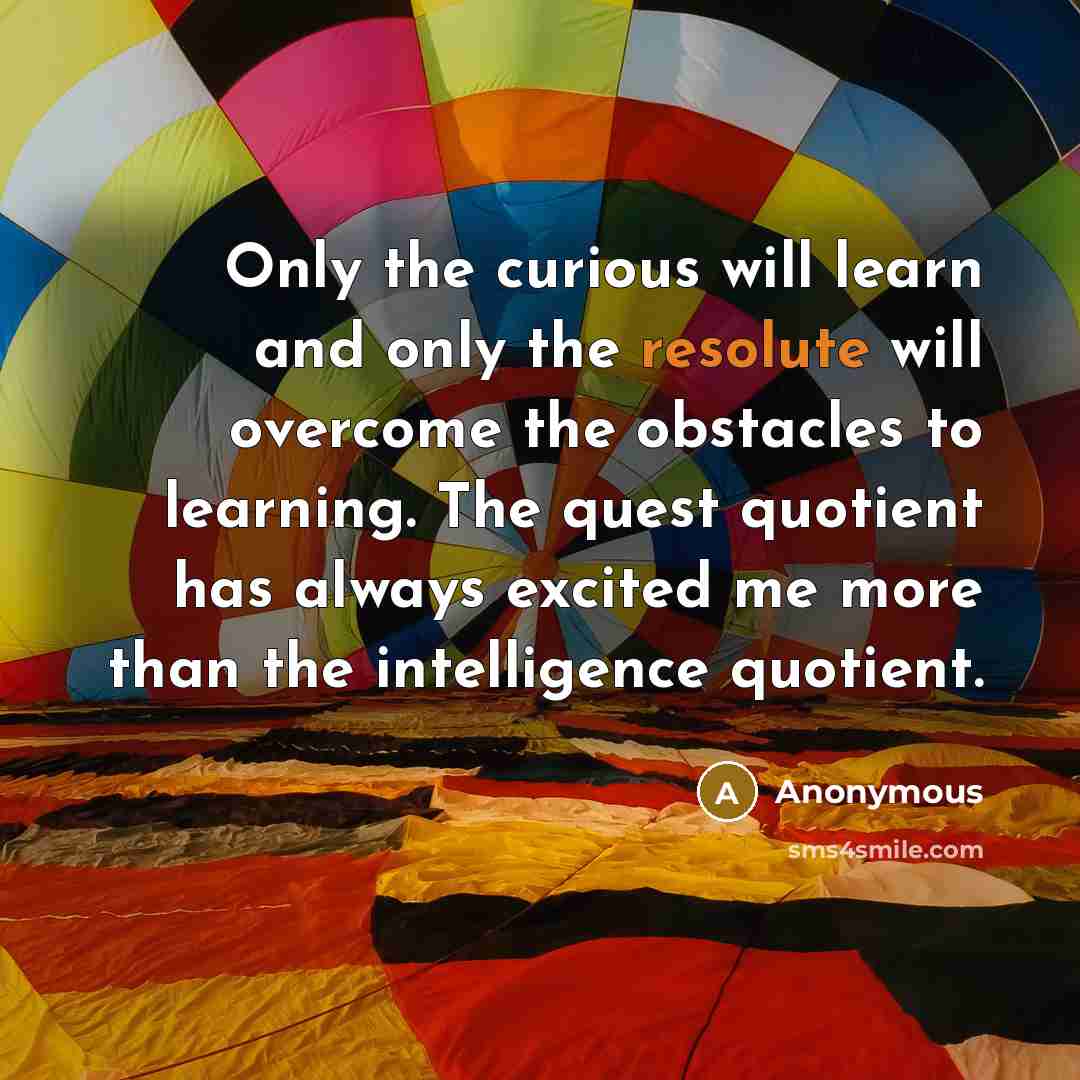 “Only the curious will learn and only the resolute will overcome the obstacles to learning. The quest quotient has always excited me more than the intelligence quotient.” quote by Anonymous