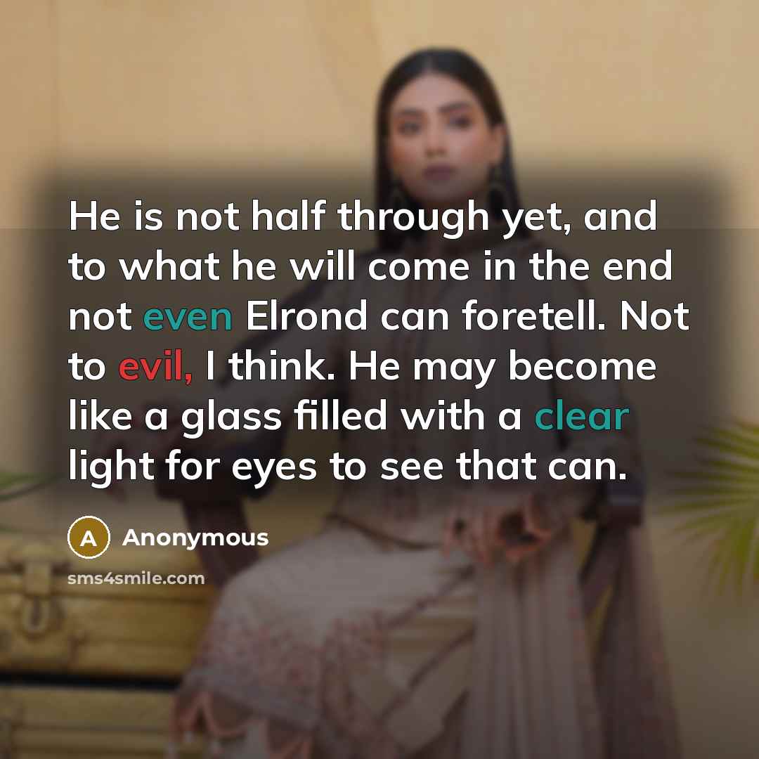 “He is not half through yet, and to what he will come in the end not even Elrond can foretell. Not to evil, I think. He may become like a glass filled with a clear light for eyes to see that can.” quote by Anonymous
