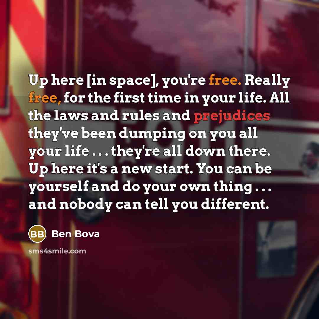 “Up here [in space], you're free. Really free, for the first time in your life. All the laws and rules and prejudices they've been dumping on you all your life . . . they're all down there. Up here it's a new start. You can be yourself and do your own thing . . . and nobody can tell you different.” quote by Ben Bova