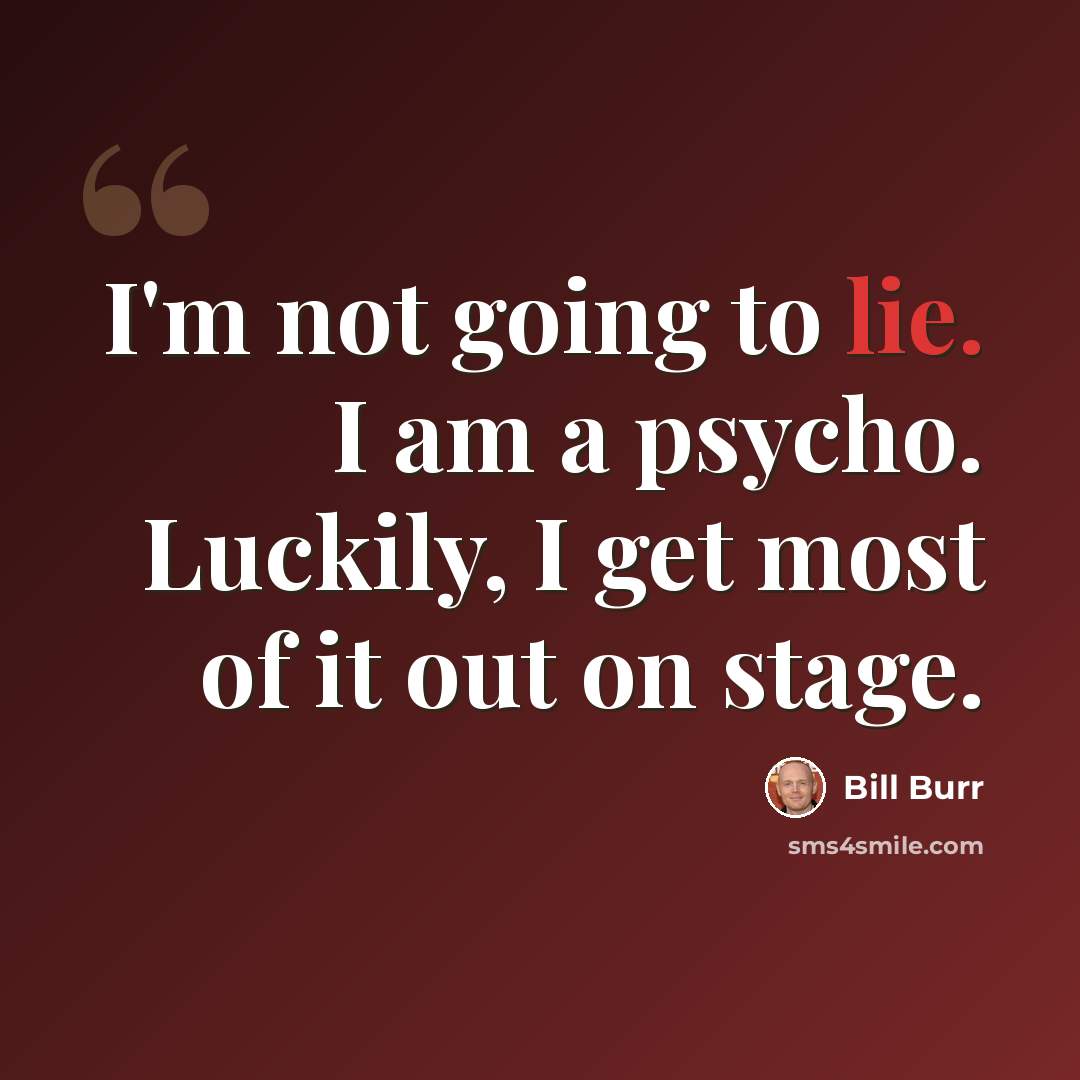 “I'm not going to lie. I am a psycho. Luckily, I get most of it out on stage.” quote by Bill Burr