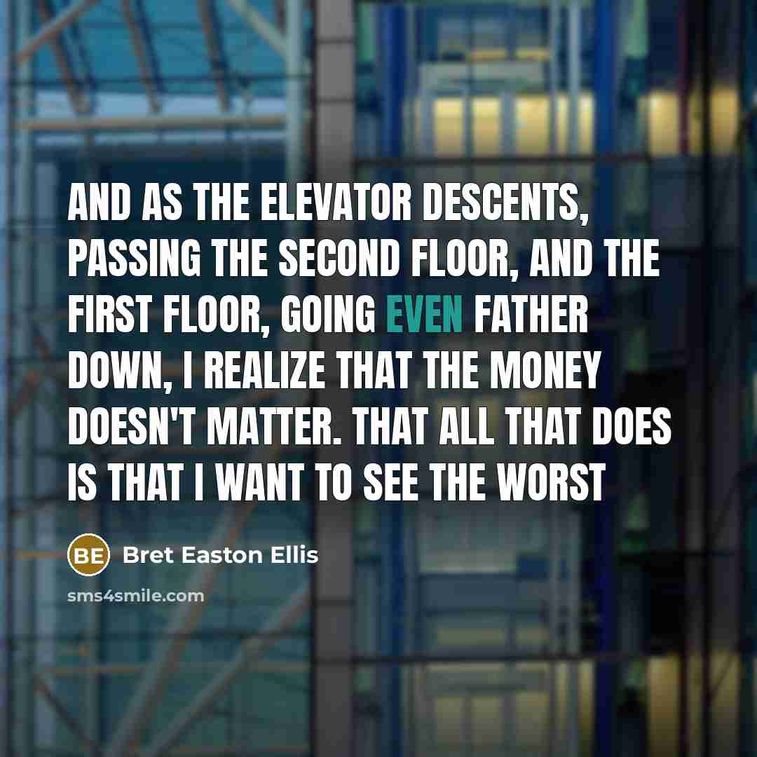 “And as the elevator descents, passing the second floor, and the first floor, going even father down, I realize that the money doesn't matter. That all that does is that I want to see the worst” quote by Bret Easton Ellis