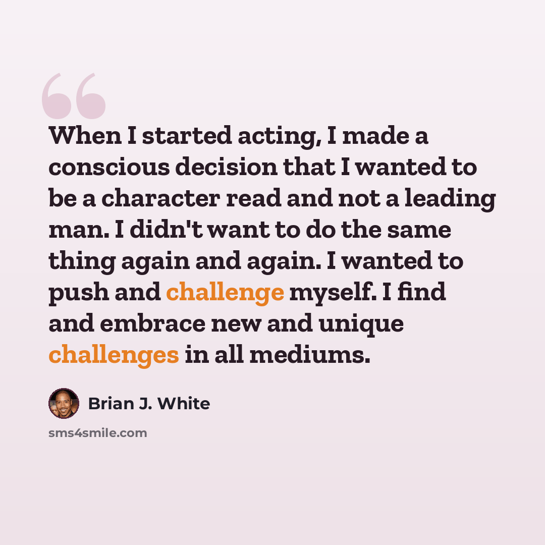 “When I started acting, I made a conscious decision that I wanted to be a character read and not a leading man. I didn't want to do the same thing again and again. I wanted to push and challenge myself. I find and embrace new and unique challenges in all mediums.” quote by Brian J. White