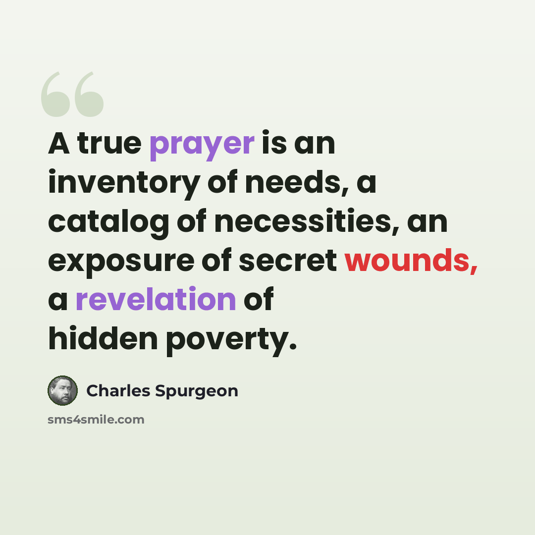 “A true prayer is an inventory of needs, a catalog of necessities, an exposure of secret wounds, a revelation of hidden poverty.” quote by Charles Spurgeon