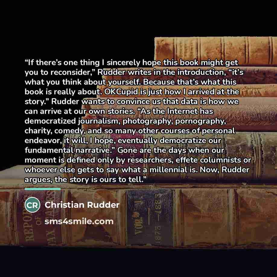 “If there’s one thing I sincerely hope this book might get you to reconsider,” Rudder writes in the introduction, “it’s what you think about yourself. Because that’s what this book is really about. OKCupid is just how I arrived at the story.” Rudder wants to convince us that data is how we can…” quote by Christian Rudder