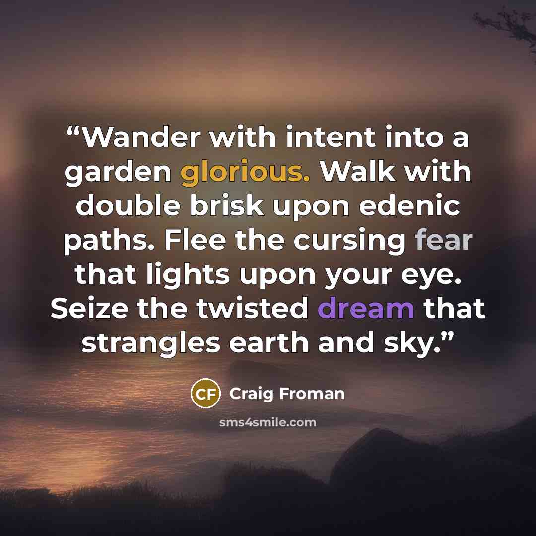“Wander with intent into a garden glorious. Walk with double brisk upon edenic paths. Flee the cursing fear that lights upon your eye. Seize the twisted dream that strangles earth and sky.” quote by Craig Froman