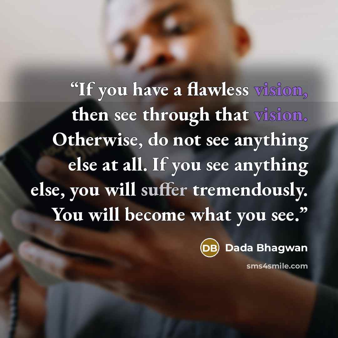 “If you have a flawless vision, then see through that vision. Otherwise, do not see anything else at all. If you see anything else, you will suffer tremendously. You will become what you see.” quote by Dada Bhagwan