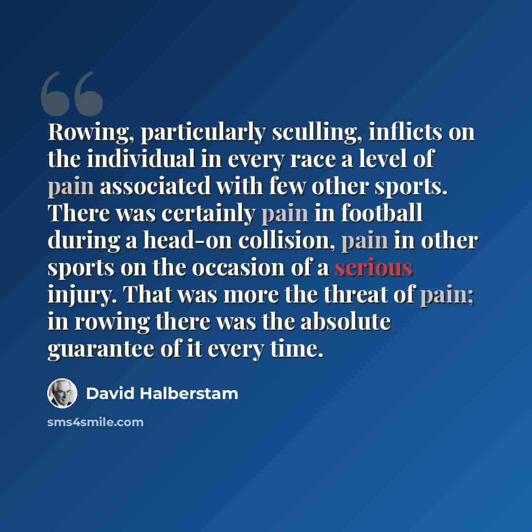 “Rowing, particularly sculling, inflicts on the individual in every race a level of pain associated with few other sports. There was certainly pain in football during a head-on collision, pain in other sports on the occasion of a serious injury. That was more the threat of pain; in rowing there was…” quote by David Halberstam