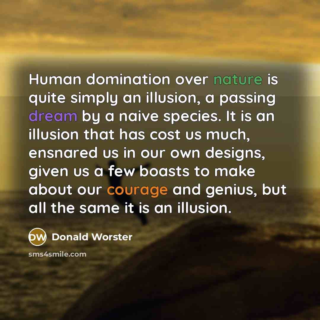 “Human domination over nature is quite simply an illusion, a passing dream by a naive species. It is an illusion that has cost us much, ensnared us in our own designs, given us a few boasts to make about our courage and genius, but all the same it is an illusion.” quote by Donald Worster