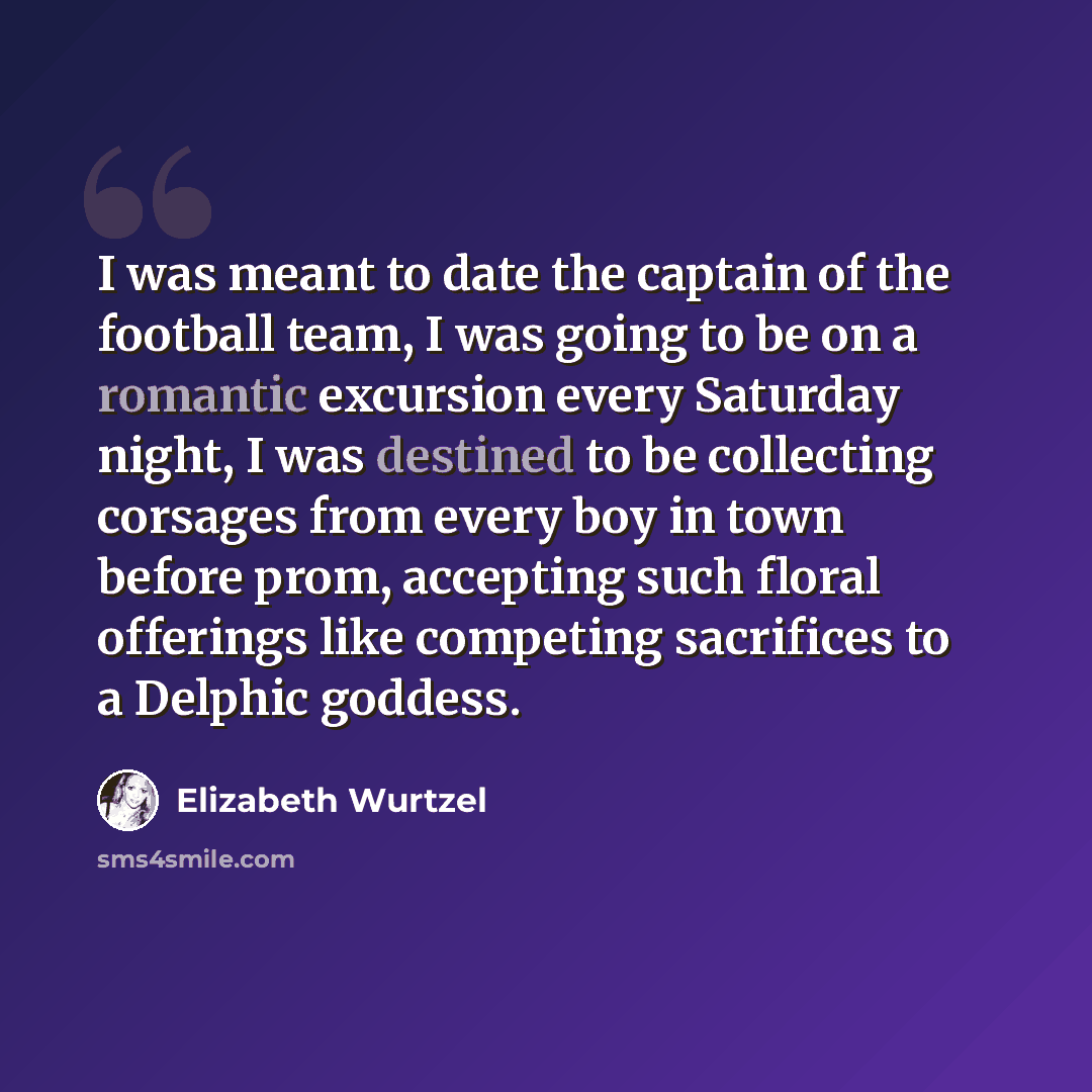“I was meant to date the captain of the football team, I was going to be on a romantic excursion every Saturday night, I was destined to be collecting corsages from every boy in town before prom, accepting such floral offerings like competing sacrifices to a Delphic goddess.” quote by Elizabeth Wurtzel