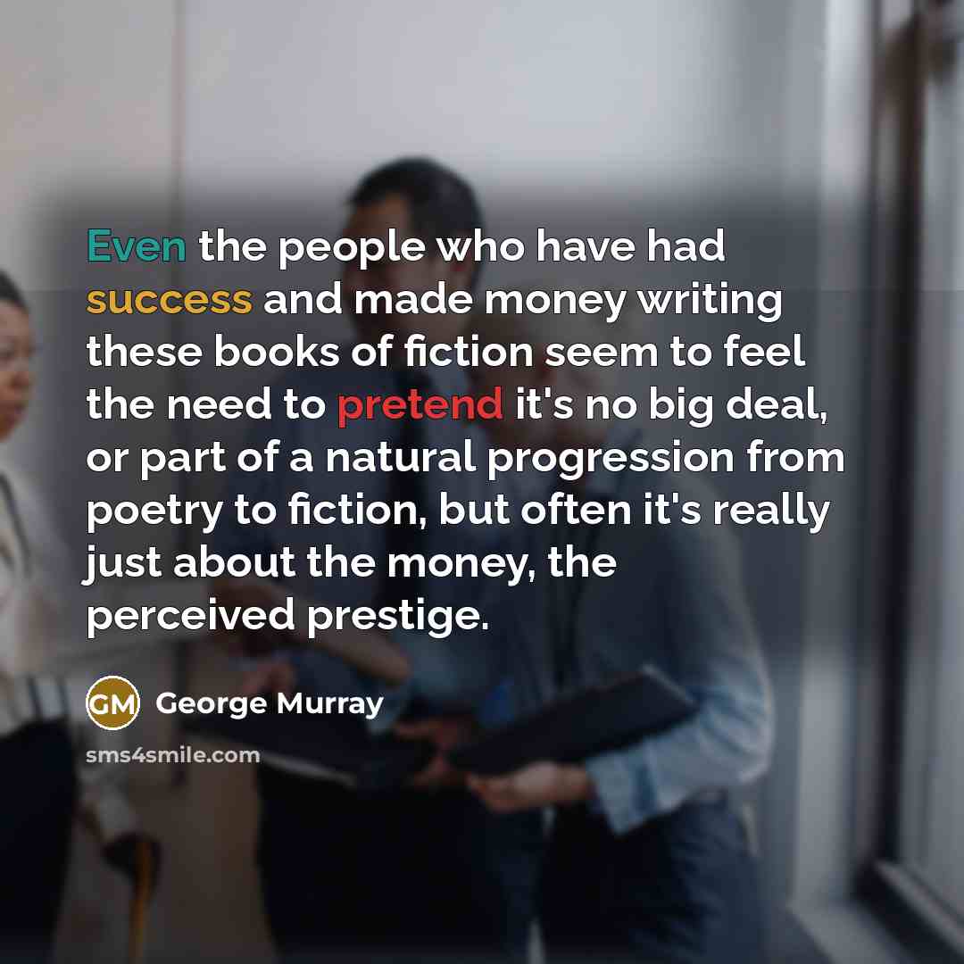 “Even the people who have had success and made money writing these books of fiction seem to feel the need to pretend it's no big deal, or part of a natural progression from poetry to fiction, but often it's really just about the money, the perceived prestige.” quote by George Murray