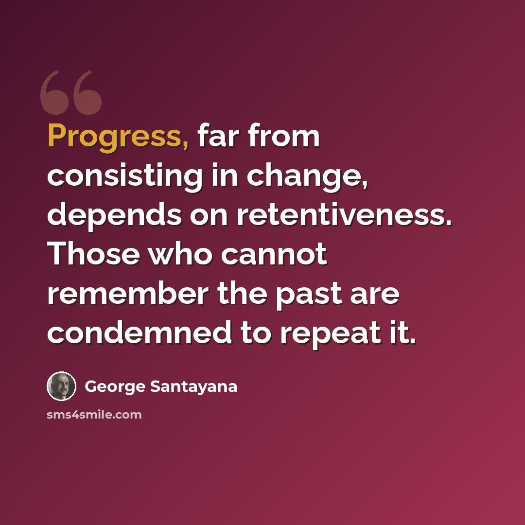 “Progress, far from consisting in change, depends on retentiveness. Those who cannot remember the past are condemned to repeat it.” quote by George Santayana