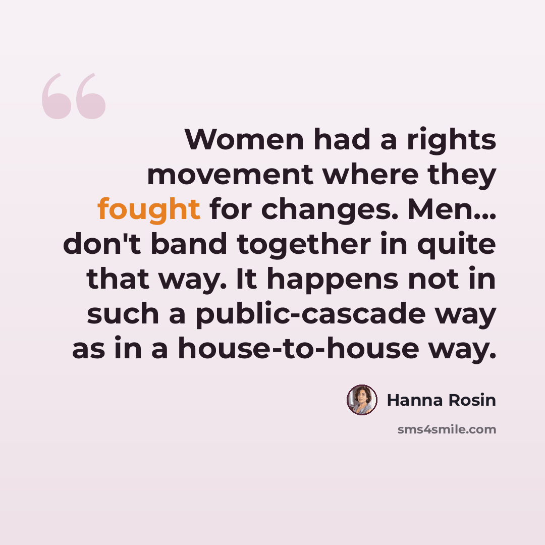 “Women had a rights movement where they fought for changes. Men... don't band together in quite that way. It happens not in such a public-cascade way as in a house-to-house way.” quote by Hanna Rosin