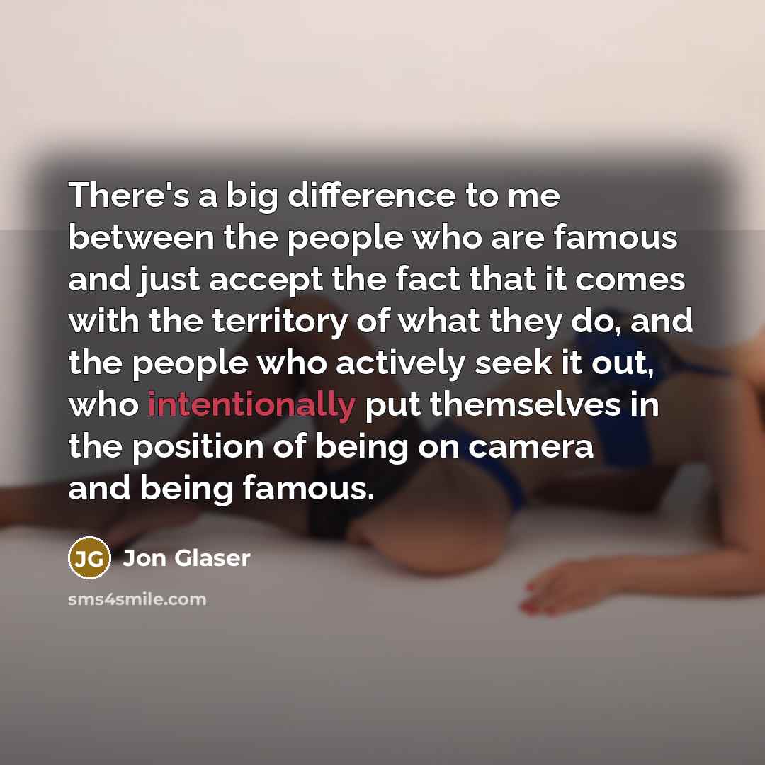 “There's a big difference to me between the people who are famous and just accept the fact that it comes with the territory of what they do, and the people who actively seek it out, who intentionally put themselves in the position of being on camera and being famous.” quote by Jon Glaser
