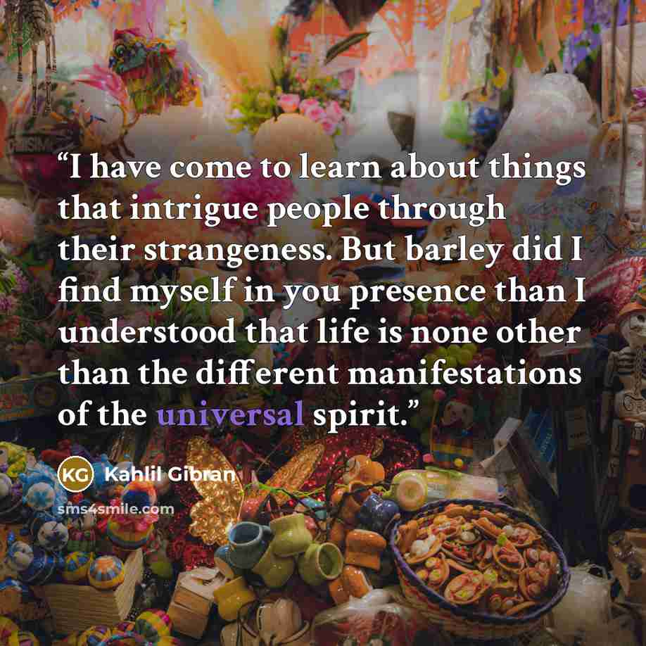 “I have come to learn about things that intrigue people through their strangeness. But barley did I find myself in you presence than I understood that life is none other than the different manifestations of the universal spirit.” quote by Kahlil Gibran