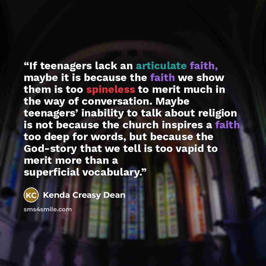 “If teenagers lack an articulate faith, maybe it is because the faith we show them is too spineless to merit much in the way of conversation. Maybe teenagers’ inability to talk about religion is not because the church inspires a faith too deep for words, but because the God-story that we tell is…” quote by Kenda Creasy Dean