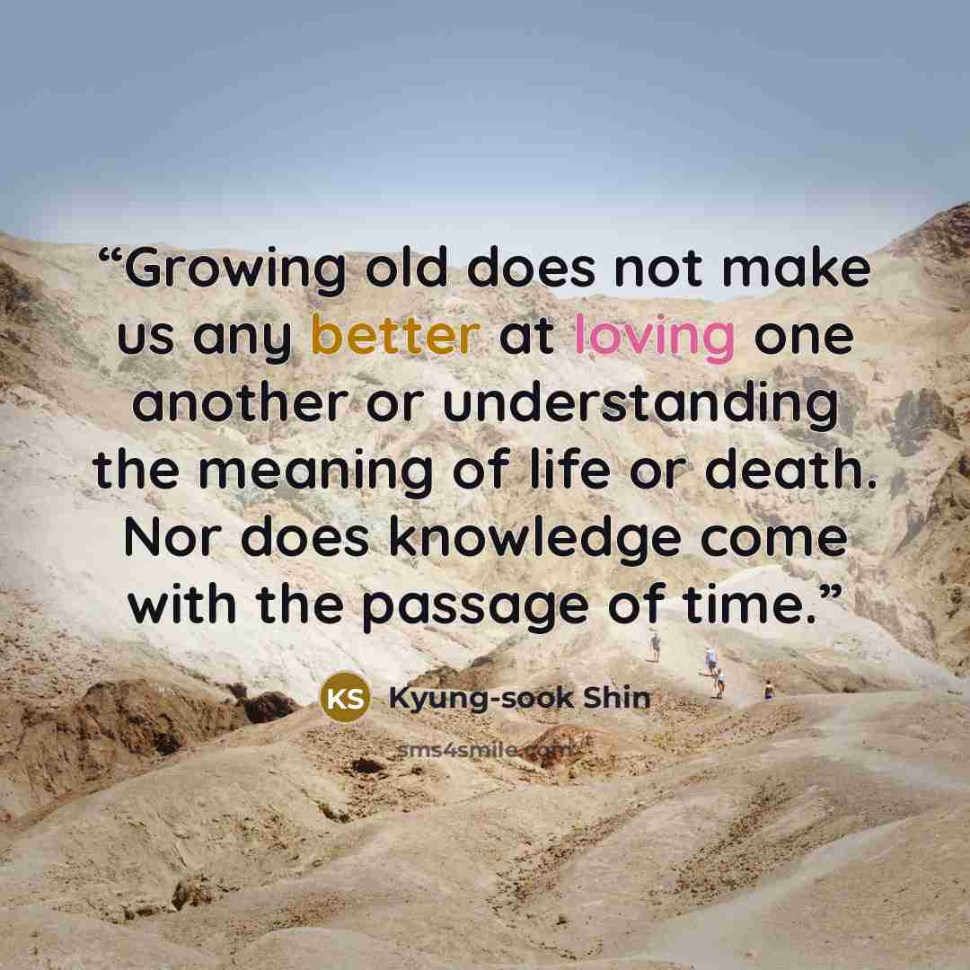 “Growing old does not make us any better at loving one another or understanding the meaning of life or death. Nor does knowledge come with the passage of time.” quote by Kyung-sook Shin