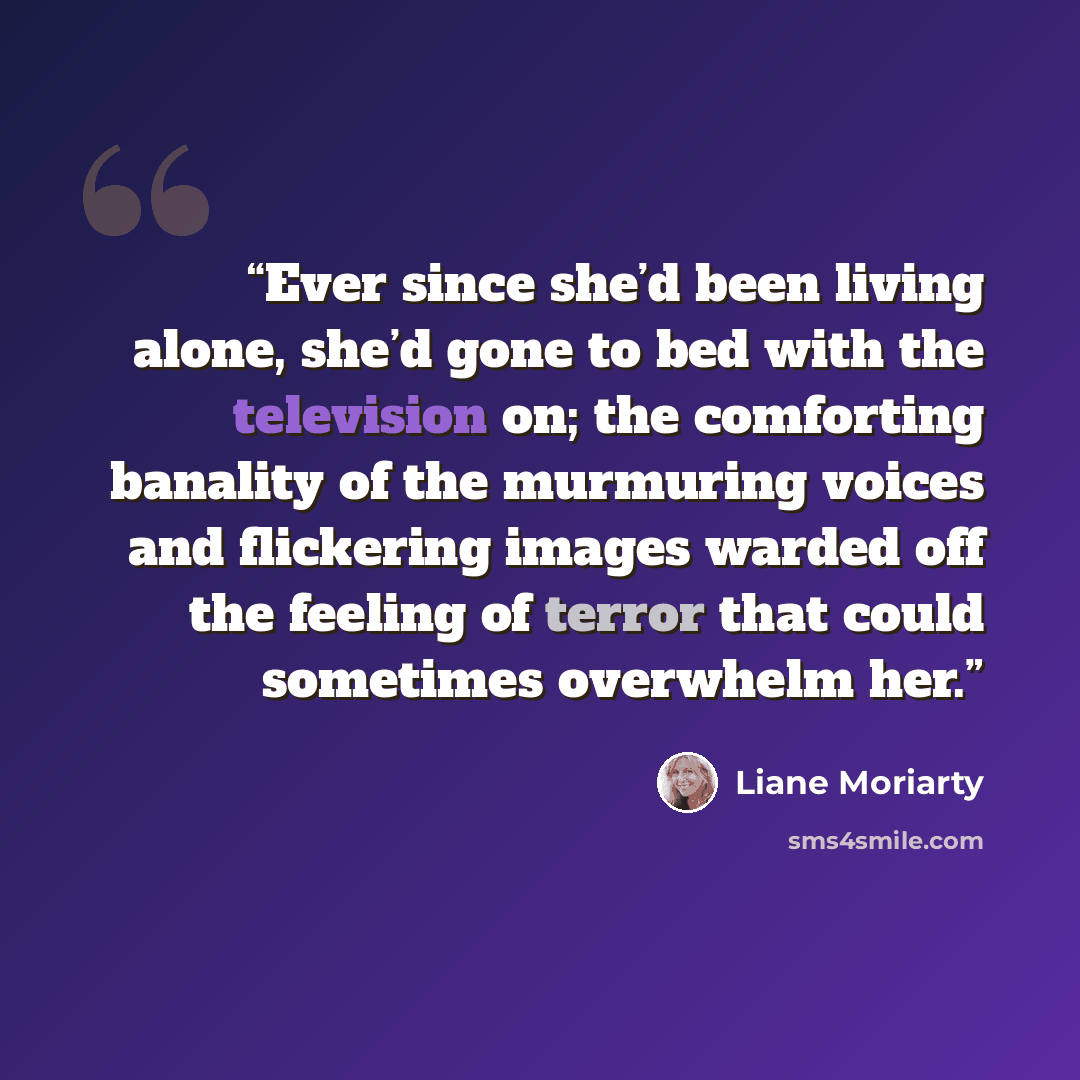 “Ever since she’d been living alone, she’d gone to bed with the television on; the comforting banality of the murmuring voices and flickering images warded off the feeling of terror that could sometimes overwhelm her.” quote by Liane Moriarty