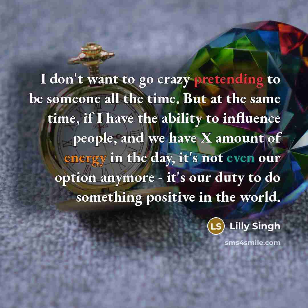 “I don't want to go crazy pretending to be someone all the time. But at the same time, if I have the ability to influence people, and we have X amount of energy in the day, it's not even our option anymore - it's our duty to do something positive in the world.” quote by Lilly Singh