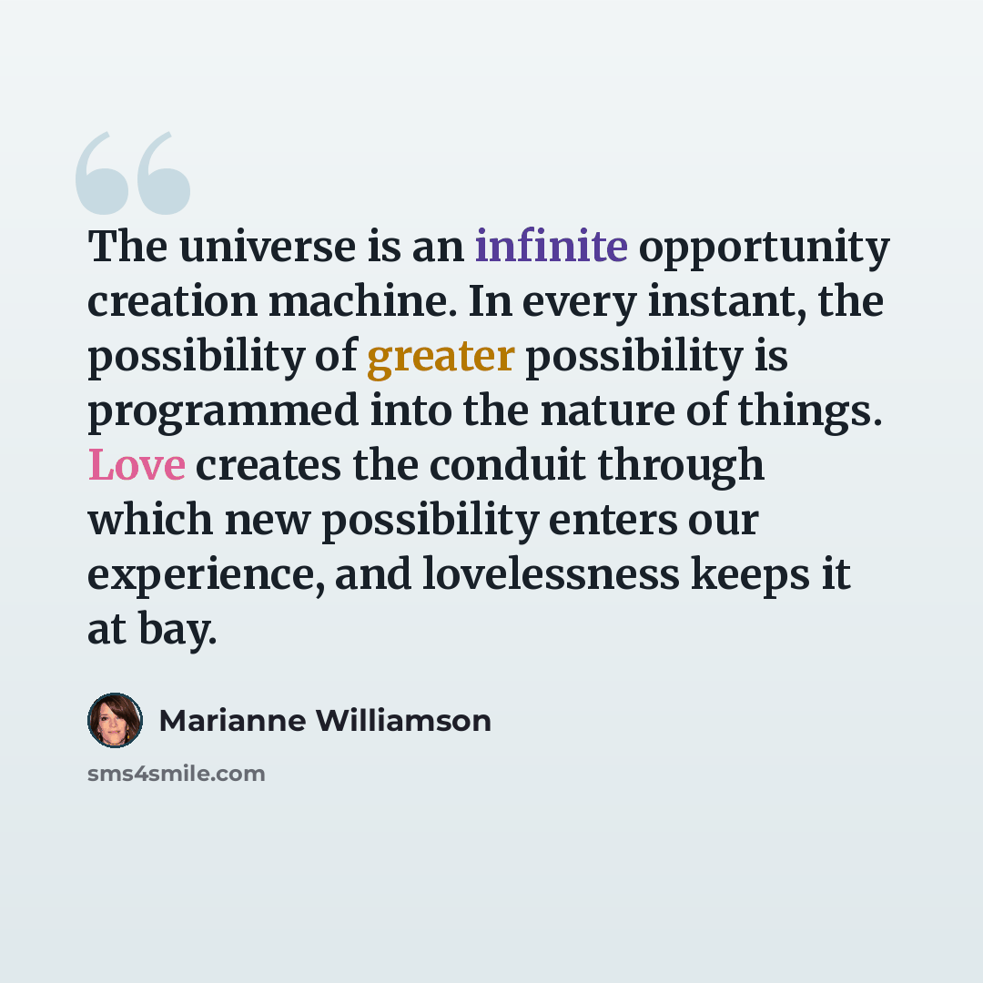 “The universe is an infinite opportunity creation machine. In every instant, the possibility of greater possibility is programmed into the nature of things. Love creates the conduit through which new possibility enters our experience, and lovelessness keeps it at bay.” quote by Marianne Williamson