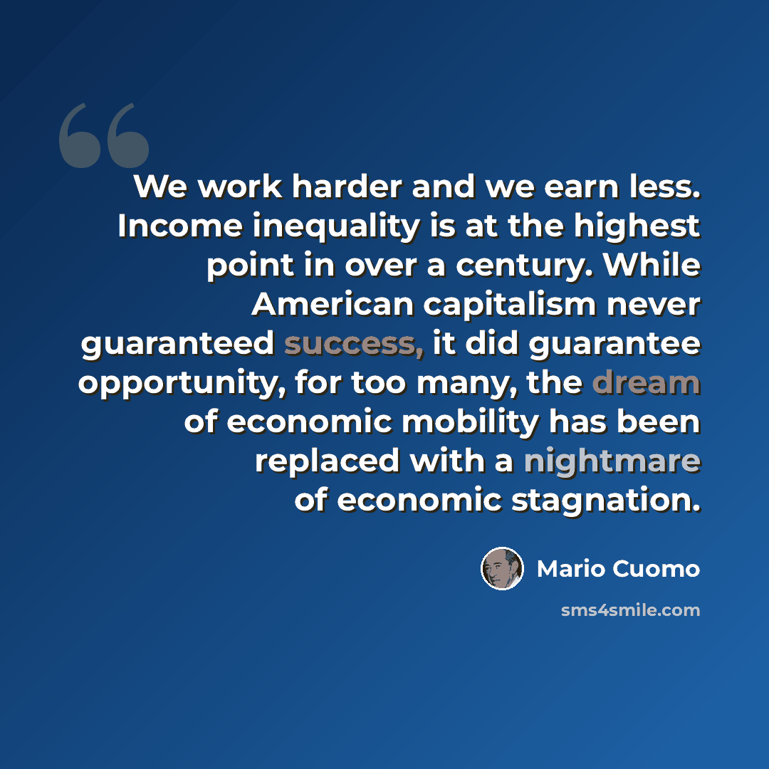 “We work harder and we earn less. Income inequality is at the highest point in over a century. While American capitalism never guaranteed success, it did guarantee opportunity, for too many, the dream of economic mobility has been replaced with a nightmare of economic stagnation.” quote by Mario Cuomo