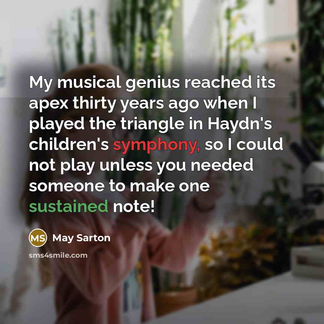 “My musical genius reached its apex thirty years ago when I played the triangle in Haydn's children's symphony, so I could not play unless you needed someone to make one sustained note!” quote by May Sarton