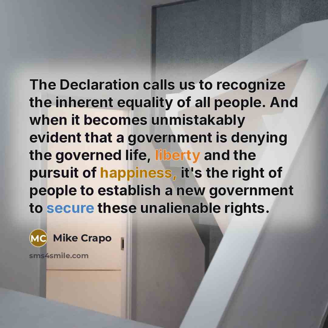 “The Declaration calls us to recognize the inherent equality of all people. And when it becomes unmistakably evident that a government is denying the governed life, liberty and the pursuit of happiness, it's the right of people to establish a new government to secure these unalienable rights.” quote by Mike Crapo
