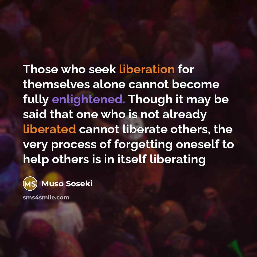 “Those who seek liberation for themselves alone cannot become fully enlightened. Though it may be said that one who is not already liberated cannot liberate others, the very process of forgetting oneself to help others is in itself liberating” quote by Muso Soseki