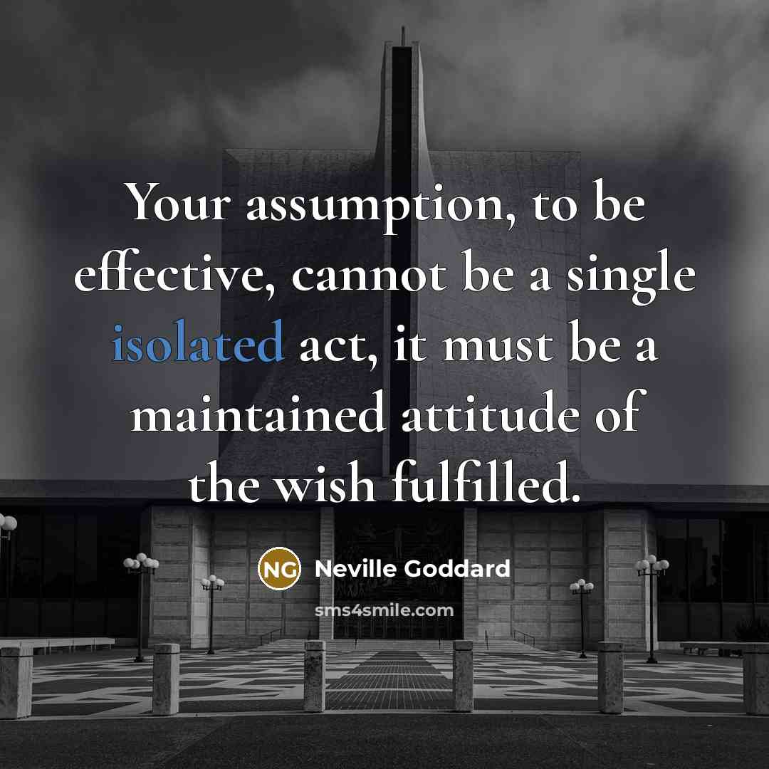 “Your assumption, to be effective, cannot be a single isolated act, it must be a maintained attitude of the wish fulfilled.” quote by Neville Goddard
