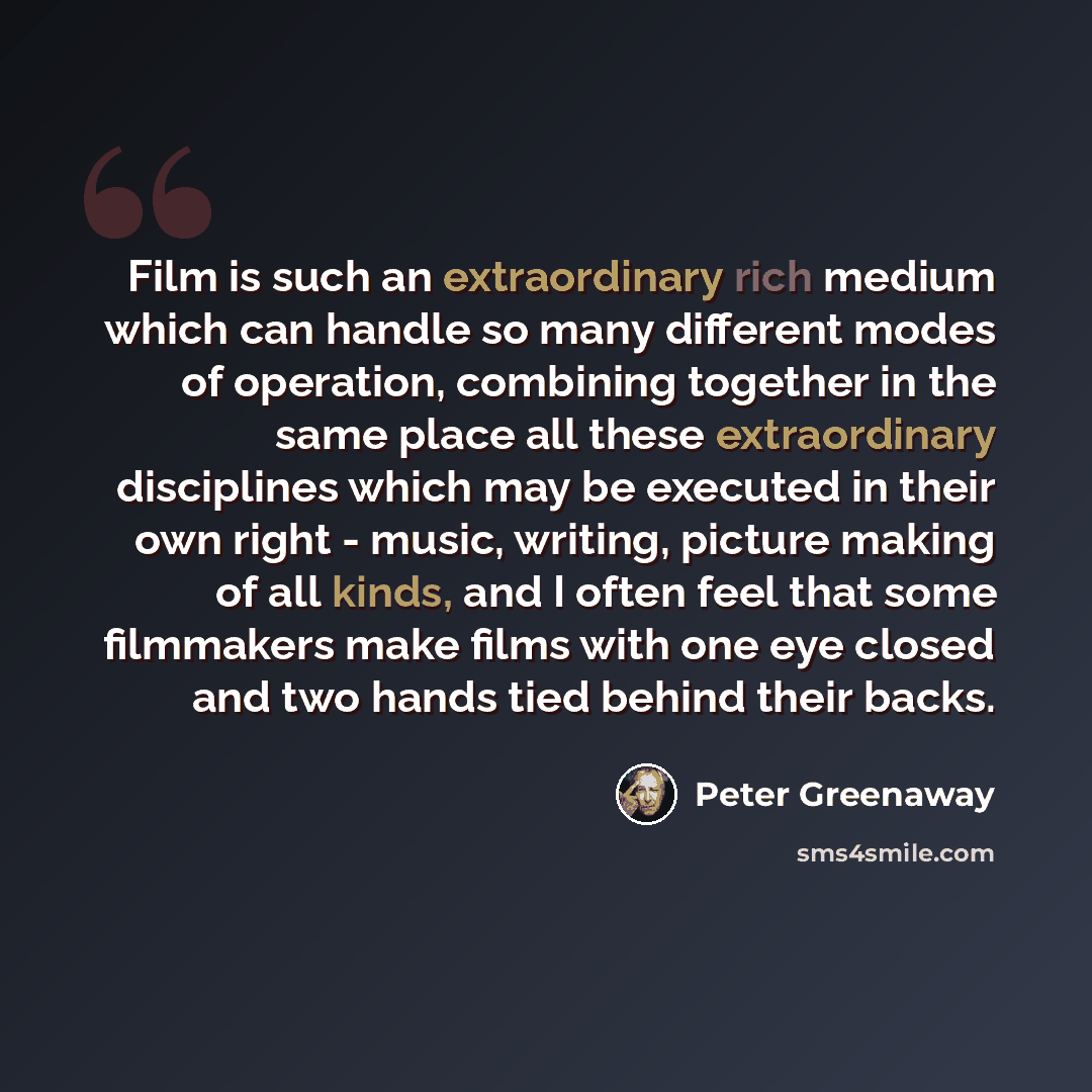 “Film is such an extraordinary rich medium which can handle so many different modes of operation, combining together in the same place all these extraordinary disciplines which may be executed in their own right - music, writing, picture making of all kinds, and I often feel that some filmmakers…” quote by Peter Greenaway