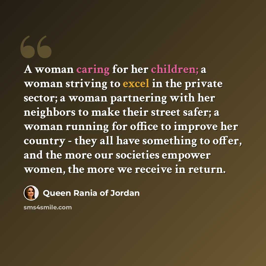 “A woman caring for her children; a woman striving to excel in the private sector; a woman partnering with her neighbors to make their street safer; a woman running for office to improve her country - they all have something to offer, and the more our societies empower women, the more we receive in…” quote by Queen Rania of Jordan
