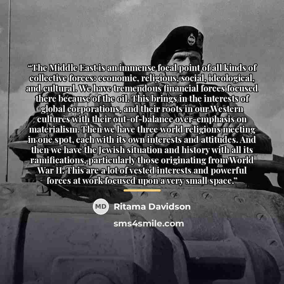 “The Middle East is an immense focal point of all kinds of collective forces: economic, religious, social, ideological, and cultural. We have tremendous financial forces focused there because of the oil. This brings in the interests of global corporations, and their roots in our Western cultures…” quote by Ritama Davidson